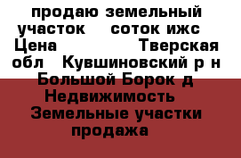 продаю земельный участок 17 соток ижс › Цена ­ 350 000 - Тверская обл., Кувшиновский р-н, Большой Борок д. Недвижимость » Земельные участки продажа   